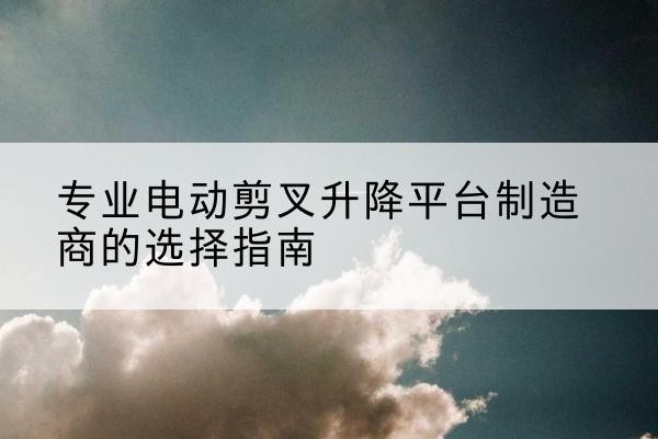 罗城电动剪叉升降平台厂家-专业电动剪叉升降平台制造商的选择指南
