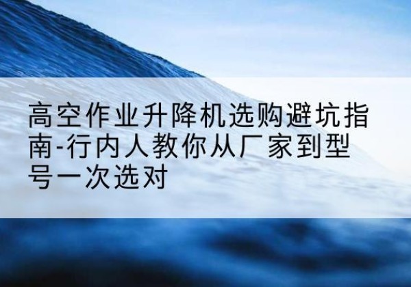 罗城升降平台厂家-高空作业升降机选购避坑指南-行内人教你从厂家到型号一次选对
