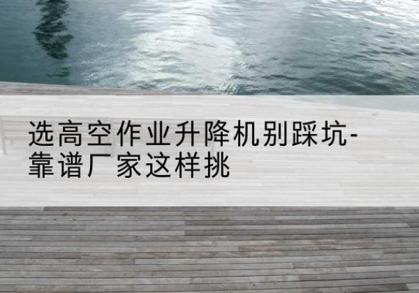 罗城剪叉式升降机厂家-选高空作业升降机别踩坑-靠谱厂家这样挑