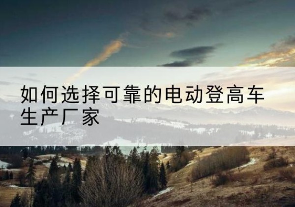 罗城电动登高车厂家-如何选择可靠的电动登高车生产厂家