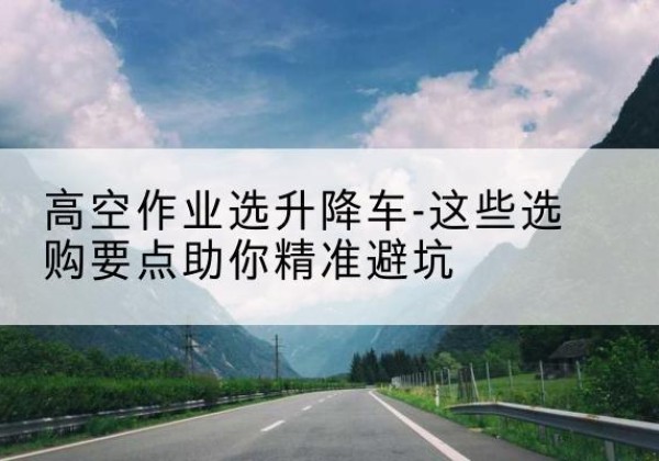 罗城升降车厂家-高空作业选升降车-这些选购要点助你*避坑