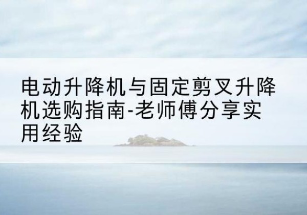 罗城电动升降机怎么选-电动升降机与固定剪叉升降机选购指南-老师傅分享实用经验