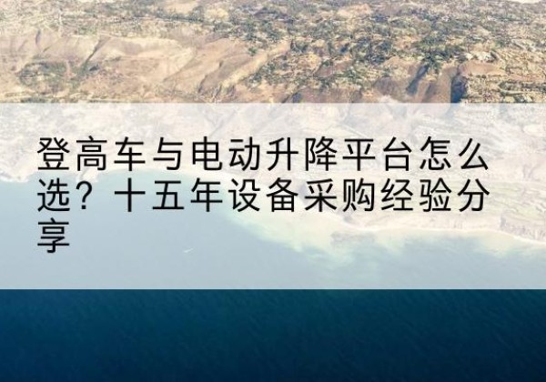 罗城登高车厂家厂家-登高车与电动升降平台怎么选？十五年设备采购经验分享