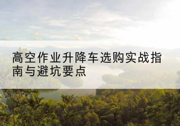 罗城升降车怎么选-高空作业升降车选购实战指南与避坑要点