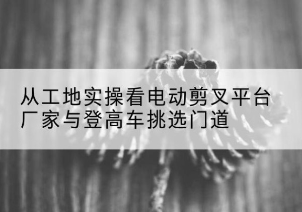 罗城电动剪叉升降平台厂家-从工地实操看电动剪叉平台厂家与登高车挑选门道
