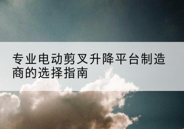 罗城电动剪叉升降平台厂家-专业电动剪叉升降平台制造商的选择指南